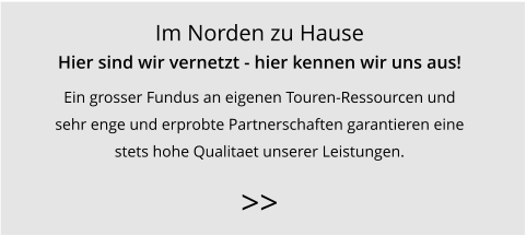Im Norden zu Hause Hier sind wir vernetzt - hier kennen wir uns aus! Ein grosser Fundus an eigenen Touren-Ressourcen und  sehr enge und erprobte Partnerschaften garantieren eine  stets hohe Qualitaet unserer Leistungen.   >>